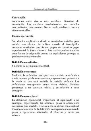 Arístides Alfredo Vara Horna
344
Correlación
Asociación entre dos o más variables. Sinónimo de
covariación. Las variables correlacionadas son variables
concomitantes, concurrentes. No se puede establecer causa y
efecto entre ellas.
Cuasi-experimento
Son diseños explicativos donde se manipulan variables para
estudiar sus efectos. Se utilizan cuando el investigador
encuentra obstáculos para formar grupos de control o grupo
experimental de forma aleatoria. Los cuasi-experimentos usan
otras formas de asignación que no son equivalentes pero que se
pueden conocer y controlar.
Definición constitutiva.
Sinónimo de definición conceptual.
Definición conceptual
Mediante la definición conceptual una variable es definida a
través de otras palabras o conceptos, cuyo contexto pertenece a
la teoría en que está incluida la variable definida. Las
definiciones conceptuales nunca están aisladas. Siempre
pertenecen a un contexto teórico y en relación a otros
conceptos.
Definición operacional
La definición operacional proporciona el significado a un
concepto, especificando las acciones, pasos u operaciones
necesarias para medirlo. Gracias a ella se define con exactitud
todos los elementos de la definición conceptual en términos de
pasos u operaciones efectuadas al observar y medir sus
valores.
 