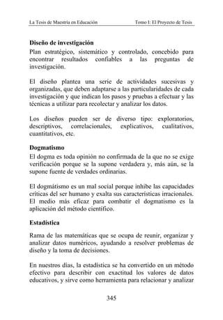 La Tesis de Maestría en Educación Tomo I: El Proyecto de Tesis
345
Diseño de investigación
Plan estratégico, sistemático y controlado, concebido para
encontrar resultados confiables a las preguntas de
investigación.
El diseño plantea una serie de actividades sucesivas y
organizadas, que deben adaptarse a las particularidades de cada
investigación y que indican los pasos y pruebas a efectuar y las
técnicas a utilizar para recolectar y analizar los datos.
Los diseños pueden ser de diverso tipo: exploratorios,
descriptivos, correlacionales, explicativos, cualitativos,
cuantitativos, etc.
Dogmatismo
El dogma es toda opinión no confirmada de la que no se exige
verificación porque se la supone verdadera y, más aún, se la
supone fuente de verdades ordinarias.
El dogmátismo es un mal social porque inhibe las capacidades
críticas del ser humano y exalta sus características irracionales.
El medio más eficaz para combatir el dogmatismo es la
aplicación del método científico.
Estadística
Rama de las matemáticas que se ocupa de reunir, organizar y
analizar datos numéricos, ayudando a resolver problemas de
diseño y la toma de decisiones.
En nuestros días, la estadística se ha convertido en un método
efectivo para describir con exactitud los valores de datos
educativos, y sirve como herramienta para relacionar y analizar
 