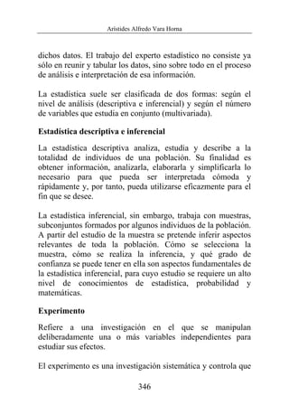 Arístides Alfredo Vara Horna
346
dichos datos. El trabajo del experto estadístico no consiste ya
sólo en reunir y tabular los datos, sino sobre todo en el proceso
de análisis e interpretación de esa información.
La estadística suele ser clasificada de dos formas: según el
nivel de análisis (descriptiva e inferencial) y según el número
de variables que estudia en conjunto (multivariada).
Estadística descriptiva e inferencial
La estadística descriptiva analiza, estudia y describe a la
totalidad de individuos de una población. Su finalidad es
obtener información, analizarla, elaborarla y simplificarla lo
necesario para que pueda ser interpretada cómoda y
rápidamente y, por tanto, pueda utilizarse eficazmente para el
fin que se desee.
La estadística inferencial, sin embargo, trabaja con muestras,
subconjuntos formados por algunos individuos de la población.
A partir del estudio de la muestra se pretende inferir aspectos
relevantes de toda la población. Cómo se selecciona la
muestra, cómo se realiza la inferencia, y qué grado de
confianza se puede tener en ella son aspectos fundamentales de
la estadística inferencial, para cuyo estudio se requiere un alto
nivel de conocimientos de estadística, probabilidad y
matemáticas.
Experimento
Refiere a una investigación en el que se manipulan
deliberadamente una o más variables independientes para
estudiar sus efectos.
El experimento es una investigación sistemática y controla que
 