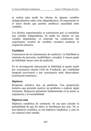 La Tesis de Maestría en Educación Tomo I: El Proyecto de Tesis
347
se realiza para medir los efectos de algunas variables
(independientes) sobre otras (dependientes). El experimento es
el único diseño que permite establecer causalidad entre
variables.
Los diseños experimentales se caracterizan por: a) manipular
una variable independiente, b) medir los efectos en una
variable dependiente, c) controlar las condiciones del
experimento (control de variables extrañas) mediante la
asignación aleatoria.
Fiabilidad
Consistencia de los instrumentos de medición. La fiabilidad es
sinónimo de precisión, credibilidad y seriedad. A mayor grado
de fiabilidad, menor error de medición.
En la investigación educacional la fiabilidad se puede medir
por consistencia interna (Alfa de Cronbach), por estabilidad
temporal (test-retest) o por consistencia entre observadores
(correlación intraclase).
Hipótesis
Respuesta tentativa ante un problema. Una proposición
tentativa que pretende resolver un problema o explicar algún
fenómeno. Respuesta preliminar fundamentada en la teoría, la
experiencia y la razonabilidad.
Hipótesis nula
Hipótesis estadística de constraste. Se usa para calcular la
probabilidad de que los datos se distribuyan por azar. No es
una hipótesis científica, es una hipótesis estadística, y solo en
ese contexto tiene sentido.
 
