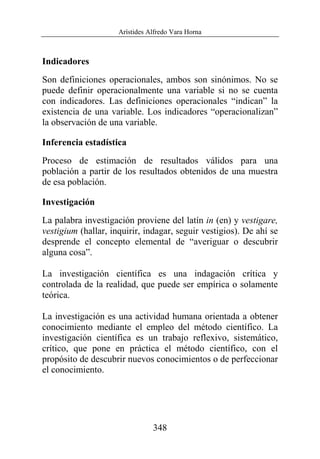 Arístides Alfredo Vara Horna
348
Indicadores
Son definiciones operacionales, ambos son sinónimos. No se
puede definir operacionalmente una variable si no se cuenta
con indicadores. Las definiciones operacionales “indican” la
existencia de una variable. Los indicadores “operacionalizan”
la observación de una variable.
Inferencia estadística
Proceso de estimación de resultados válidos para una
población a partir de los resultados obtenidos de una muestra
de esa población.
Investigación
La palabra investigación proviene del latín in (en) y vestigare,
vestigium (hallar, inquirir, indagar, seguir vestigios). De ahí se
desprende el concepto elemental de “averiguar o descubrir
alguna cosa”.
La investigación científica es una indagación crítica y
controlada de la realidad, que puede ser empírica o solamente
teórica.
La investigación es una actividad humana orientada a obtener
conocimiento mediante el empleo del método científico. La
investigación científica es un trabajo reflexivo, sistemático,
crítico, que pone en práctica el método científico, con el
propósito de descubrir nuevos conocimientos o de perfeccionar
el conocimiento.
 