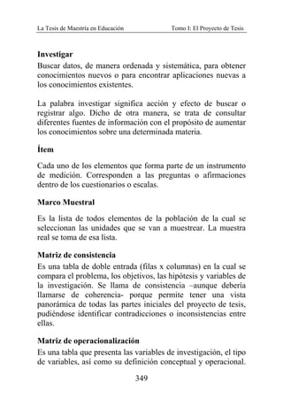 La Tesis de Maestría en Educación Tomo I: El Proyecto de Tesis
349
Investigar
Buscar datos, de manera ordenada y sistemática, para obtener
conocimientos nuevos o para encontrar aplicaciones nuevas a
los conocimientos existentes.
La palabra investigar significa acción y efecto de buscar o
registrar algo. Dicho de otra manera, se trata de consultar
diferentes fuentes de información con el propósito de aumentar
los conocimientos sobre una determinada materia.
Ítem
Cada uno de los elementos que forma parte de un instrumento
de medición. Corresponden a las preguntas o afirmaciones
dentro de los cuestionarios o escalas.
Marco Muestral
Es la lista de todos elementos de la población de la cual se
seleccionan las unidades que se van a muestrear. La muestra
real se toma de esa lista.
Matriz de consistencia
Es una tabla de doble entrada (filas x columnas) en la cual se
compara el problema, los objetivos, las hipótesis y variables de
la investigación. Se llama de consistencia –aunque debería
llamarse de coherencia- porque permite tener una vista
panorámica de todas las partes iniciales del proyecto de tesis,
pudiéndose identificar contradicciones o inconsistencias entre
ellas.
Matriz de operacionalización
Es una tabla que presenta las variables de investigación, el tipo
de variables, así como su definición conceptual y operacional.
 