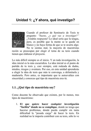 Unidad 1: ¿Y ahora, qué investigo?
Cuando el profesor de Seminario de Tesis te
pregunte: “bueno, ¿y qué vas a investigar?”
¿Tendrás respuesta? Lo ideal sería que la tengas,
pero, es posible que la mente se te quede en
blanco y no haya forma de que se te ocurra algo.
No te sientas mal, la mayoría de maestristas
recién se preocupan por elegir el tema de su tesis cuando
tienen que elaborar el proyecto.
Lo más difícil siempre es el inicio. Y en toda investigación, la
idea inicial es la más escurridiza. La idea inicial es el punto de
partida de tu tesis y, casi siempre, está rodeada de dudas,
miedos, riesgos y aventura. Por eso, en esta unidad aprenderás
a elegir la idea de tesis que más te convenga, a delimitarla y
madurarla. Pero antes, es importante que te autoevalúes con
sinceridad y conozcas qué tipo de maestrista eres tú.
1.1. ¿Qué tipo de maestrista soy?
Como docente he observado que existen, por lo menos, tres
tipos de maestristas:
1. El que quiere hacer cualquier investigación
“facilita” donde no se complique, donde no tenga que
hacerse problemas, donde pueda cumplir sin tanta
dificultad la “pesada carga” de hacer la tesis. En
realidad no le importa contribuir con su tesis, sólo lo ve
 