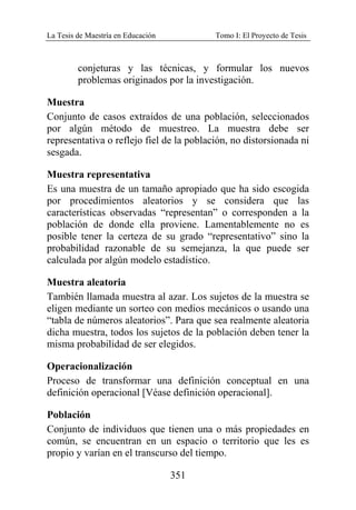 La Tesis de Maestría en Educación Tomo I: El Proyecto de Tesis
351
conjeturas y las técnicas, y formular los nuevos
problemas originados por la investigación.
Muestra
Conjunto de casos extraídos de una población, seleccionados
por algún método de muestreo. La muestra debe ser
representativa o reflejo fiel de la población, no distorsionada ni
sesgada.
Muestra representativa
Es una muestra de un tamaño apropiado que ha sido escogida
por procedimientos aleatorios y se considera que las
características observadas “representan” o corresponden a la
población de donde ella proviene. Lamentablemente no es
posible tener la certeza de su grado “representativo” sino la
probabilidad razonable de su semejanza, la que puede ser
calculada por algún modelo estadístico.
Muestra aleatoria
También llamada muestra al azar. Los sujetos de la muestra se
eligen mediante un sorteo con medios mecánicos o usando una
“tabla de números aleatorios”. Para que sea realmente aleatoria
dicha muestra, todos los sujetos de la población deben tener la
misma probabilidad de ser elegidos.
Operacionalización
Proceso de transformar una definición conceptual en una
definición operacional [Véase definición operacional].
Población
Conjunto de individuos que tienen una o más propiedades en
común, se encuentran en un espacio o territorio que les es
propio y varían en el transcurso del tiempo.
 