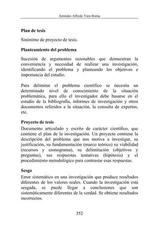 Arístides Alfredo Vara Horna
352
Plan de tesis
Sinónimo de proyecto de tesis.
Planteamiento del problema
Sucesión de argumentos razonables que demuestran la
conveniencia y necesidad de realizar una investigación,
identificando el problema y planteando los objetivos e
importancia del estudio.
Para delimitar el problema científico se necesita un
determinado nivel de conocimiento de la situación
problemática, para ello el investigador debe basarse en el
estudio de la bibliografía, informes de investigación y otros
documentos referidos a la situación, la consulta de expertos,
etc.
Proyecto de tesis
Documento articulado y escrito de carácter científico, que
contiene el plan de la investigación. Un proyecto contiene la
descripción del problema que nos motiva a investigar, su
justificación, su fundamentación (marco teórico) su viabilidad
(recursos y cronograma), su delimitación (objetivos y
preguntas), sus respuestas tentativas (hipótesis) y el
procedimiento metodológico para contrastar esas respuestas.
Sesgo
Error sistemático en una investigación que produce resultados
diferentes de los valores reales. Cuando la investigación está
sesgada, se puede llegar a conclusiones que son
sistemáticamente diferentes de la verdad. Se obtiene resultados
incorrectos.
 