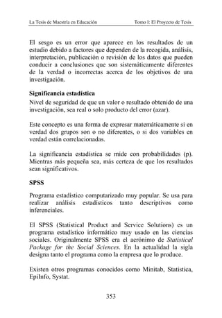 La Tesis de Maestría en Educación Tomo I: El Proyecto de Tesis
353
El sesgo es un error que aparece en los resultados de un
estudio debido a factores que dependen de la recogida, análisis,
interpretación, publicación o revisión de los datos que pueden
conducir a conclusiones que son sistemáticamente diferentes
de la verdad o incorrectas acerca de los objetivos de una
investigación.
Significancia estadística
Nivel de seguridad de que un valor o resultado obtenido de una
investigación, sea real o solo producto del error (azar).
Este concepto es una forma de expresar matemáticamente si en
verdad dos grupos son o no diferentes, o si dos variables en
verdad están correlacionadas.
La significancia estadística se mide con probabilidades (p).
Mientras más pequeña sea, más certeza de que los resultados
sean significativos.
SPSS
Programa estadístico computarizado muy popular. Se usa para
realizar análisis estadísticos tanto descriptivos como
inferenciales.
El SPSS (Statistical Product and Service Solutions) es un
programa estadístico informático muy usado en las ciencias
sociales. Originalmente SPSS era el acrónimo de Statistical
Package for the Social Sciences. En la actualidad la sigla
designa tanto el programa como la empresa que lo produce.
Existen otros programas conocidos como Minitab, Statistica,
EpiInfo, Systat.
 