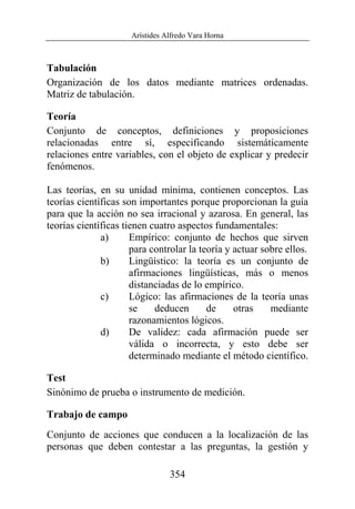 Arístides Alfredo Vara Horna
354
Tabulación
Organización de los datos mediante matrices ordenadas.
Matriz de tabulación.
Teoría
Conjunto de conceptos, definiciones y proposiciones
relacionadas entre sí, especificando sistemáticamente
relaciones entre variables, con el objeto de explicar y predecir
fenómenos.
Las teorías, en su unidad mínima, contienen conceptos. Las
teorías científicas son importantes porque proporcionan la guía
para que la acción no sea irracional y azarosa. En general, las
teorías científicas tienen cuatro aspectos fundamentales:
a) Empírico: conjunto de hechos que sirven
para controlar la teoría y actuar sobre ellos.
b) Lingüístico: la teoría es un conjunto de
afirmaciones lingüísticas, más o menos
distanciadas de lo empírico.
c) Lógico: las afirmaciones de la teoría unas
se deducen de otras mediante
razonamientos lógicos.
d) De validez: cada afirmación puede ser
válida o incorrecta, y esto debe ser
determinado mediante el método científico.
Test
Sinónimo de prueba o instrumento de medición.
Trabajo de campo
Conjunto de acciones que conducen a la localización de las
personas que deben contestar a las preguntas, la gestión y
 