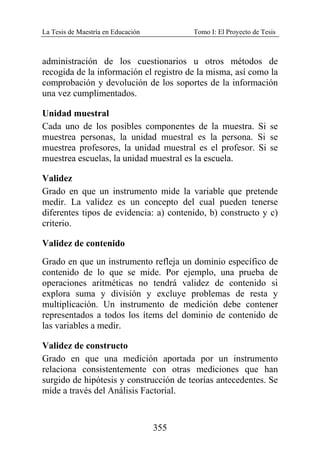 La Tesis de Maestría en Educación Tomo I: El Proyecto de Tesis
355
administración de los cuestionarios u otros métodos de
recogida de la información el registro de la misma, así como la
comprobación y devolución de los soportes de la información
una vez cumplimentados.
Unidad muestral
Cada uno de los posibles componentes de la muestra. Si se
muestrea personas, la unidad muestral es la persona. Si se
muestrea profesores, la unidad muestral es el profesor. Si se
muestrea escuelas, la unidad muestral es la escuela.
Validez
Grado en que un instrumento mide la variable que pretende
medir. La validez es un concepto del cual pueden tenerse
diferentes tipos de evidencia: a) contenido, b) constructo y c)
criterio.
Validez de contenido
Grado en que un instrumento refleja un dominio específico de
contenido de lo que se mide. Por ejemplo, una prueba de
operaciones aritméticas no tendrá validez de contenido si
explora suma y división y excluye problemas de resta y
multiplicación. Un instrumento de medición debe contener
representados a todos los ítems del dominio de contenido de
las variables a medir.
Validez de constructo
Grado en que una medición aportada por un instrumento
relaciona consistentemente con otras mediciones que han
surgido de hipótesis y construcción de teorías antecedentes. Se
mide a través del Análisis Factorial.
 