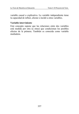 La Tesis de Maestría en Educación Tomo I: El Proyecto de Tesis
357
variable causal o explicativa. La variable independiente tiene
la capacidad de influir, afectar o incidir a otras variables.
Variable interviniente
Este concepto supone que las relaciones entre dos variables
está medida por otra (u otras) que condicionan los posibles
efectos de la primera. También es conocida como variable
mediadora.
 