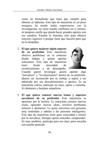 Arístides Alfredo Vara Horna
36
como un formalismo que tiene que cumplir para
obtener su diploma. Este tipo de maestrista es un poco
inseguro, ha tenido malas experiencias con la
investigación, no tiene mucha confianza en sí mismo,
ni tampoco confía que pueda hacer grandes aportes con
sus estudios. Estudia la maestría solo para obtener
mayores ingresos o porque tiene que hacerlo para que
no lo despidan.
2. El que quiere mejorar algún aspecto
de su profesión. Este maestrista
observa problemas en el contexto
donde trabaja y quiere aportar
soluciones. Este tipo de maestrista
tiene fuerte necesidad de
reconocimiento y de desempeño.
Cuando quiere investigar, quiere aportar algo
"novedoso" y "revolucionario" dentro de su profesión.
Quiere ser reconocido por su trabajo y aspira a ser
admirado por sus descubrimientos o aportes. Es un
maestrista crítico, participa en clase, opina y comenta.
Es dinámico y bastante empeñoso.
3. El que quiere conocer nuevas temas y aspectos
novedosos de su profesión. Este maestrista se
apasiona por la lectura. Le emociona conocer nuevas
cosas, aprender nuevas ideas, resolver problemas
teóricos o abstractos. Le gusta conversar con personas
muy instruidas y admira a las personas inteligentes.
Este tipo de maestrista tiene gran curiosidad e interés
por lo novedoso. Siempre quiere entender, comprender.
Es muy analítico, participa poco en clase, pero escucha
con mucha atención.
 
