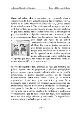 La Tesis de Maestría en Educación Tomo I: El Proyecto de Tesis
37
Si eres del primer tipo de maestristas, te recomiendo releer la
Introducción del libro, específicamente las preguntas ¿Qué se
espera de mí como Maestro en Educación? y ¿Qué se espera
de mi tesis de maestría? No te sientas mal por querer una tesis
fácil. La verdad, todos queremos lo mismo. Lo más probable
es que hayas tenido malas experiencias con la investigación,
que creas que la investigación es sumamente complicada o que
no te sientas capaz de hacer una buena tesis. Pero la verdad es
que hacer una tesis no es difícil.
Justamente eso se intenta demostrar con
el libro. Por eso, te invito maestrista a
que tomes conciencia de tu posición,
tengas más confianza en ti mismo y te
des la oportunidad de sentirte orgulloso
de por vida, porque es muy probable que
los aportes que hagas con tu tesis no solo cambien tu forma de
pensar, sino también la de muchos más.
Si eres del segundo tipo, entonces es más que probable que
quieras aportar nuevos programas y técnicas pedagógicas,
quieras mejorar algún aspecto administrativo o de gestión
institucional, o quieras analizar aspectos de la relación
docente-alumno, entre otros temas. Desde ya te felicito,
seguramente tienes una gran autoestima y una fuerte
motivación para el cambio y el progreso. Aunque supongo que
habrás tenido muchas discusiones y problemas, justamente, por
esas ganas de cambiar. A ti también te digo, maestrista, que
con tu tesis vas a aportar mucho a tu profesión y tendrás ese
reconocimiento que te hace sentir tan bien. Ten paciencia,
hacer una tesis exige esfuerzo y constancia. De seguro harás
sentir orgulloso a todos los que te quieren.
 