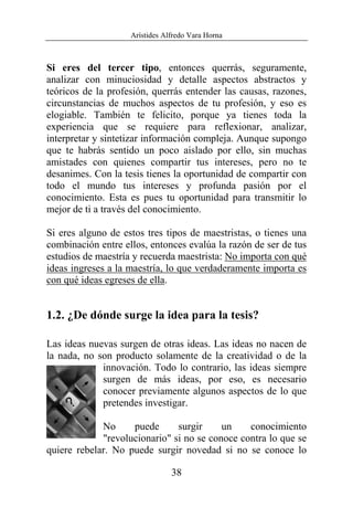 Arístides Alfredo Vara Horna
38
Si eres del tercer tipo, entonces querrás, seguramente,
analizar con minuciosidad y detalle aspectos abstractos y
teóricos de la profesión, querrás entender las causas, razones,
circunstancias de muchos aspectos de tu profesión, y eso es
elogiable. También te felicito, porque ya tienes toda la
experiencia que se requiere para reflexionar, analizar,
interpretar y sintetizar información compleja. Aunque supongo
que te habrás sentido un poco aislado por ello, sin muchas
amistades con quienes compartir tus intereses, pero no te
desanimes. Con la tesis tienes la oportunidad de compartir con
todo el mundo tus intereses y profunda pasión por el
conocimiento. Esta es pues tu oportunidad para transmitir lo
mejor de ti a través del conocimiento.
Si eres alguno de estos tres tipos de maestristas, o tienes una
combinación entre ellos, entonces evalúa la razón de ser de tus
estudios de maestría y recuerda maestrista: No importa con qué
ideas ingreses a la maestría, lo que verdaderamente importa es
con qué ideas egreses de ella.
1.2. ¿De dónde surge la idea para la tesis?
Las ideas nuevas surgen de otras ideas. Las ideas no nacen de
la nada, no son producto solamente de la creatividad o de la
innovación. Todo lo contrario, las ideas siempre
surgen de más ideas, por eso, es necesario
conocer previamente algunos aspectos de lo que
pretendes investigar.
No puede surgir un conocimiento
"revolucionario" si no se conoce contra lo que se
quiere rebelar. No puede surgir novedad si no se conoce lo
 