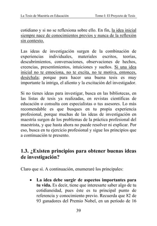 La Tesis de Maestría en Educación Tomo I: El Proyecto de Tesis
39
cotidiano y si no se reflexiona sobre ello. En fin, la idea inicial
siempre nace de conocimientos previos y nunca de la reflexión
sin contexto.
Las ideas de investigación surgen de la combinación de
experiencias individuales, materiales escritos, teorías,
descubrimientos, conversaciones, observaciones de hechos,
creencias, presentimientos, intuiciones y sueños. Si una idea
inicial no te emociona, no te excita, no te motiva, entonces,
deséchala; porque para hacer una buena tesis es muy
importante la intriga, el aliento y la excitación del investigador.
Si no tienes ideas para investigar, busca en las bibliotecas, en
las listas de tesis ya realizadas, en revistas científicas de
educación o consulta con especialistas o tus asesores. Lo más
recomendable es que busques en tu propia experiencia
profesional, porque muchas de las ideas de investigación en
maestría surgen de los problemas de la práctica profesional del
maestrista, y que hasta ahora no puede resolver ni explicar. Por
eso, busca en tu ejercicio profesional y sigue los principios que
a continuación te presento.
1.3. ¿Existen principios para obtener buenas ideas
de investigación?
Claro que sí. A continuación, enumeraré los principales:
• La idea debe surgir de aspectos importantes para
tu vida. Es decir, tiene que interesarte saber algo de tu
cotidianeidad, pues éste es tu principal punto de
referencia y conocimiento previo. Recuerda que 82 de
93 ganadores del Premio Nobel, en un período de 16
 