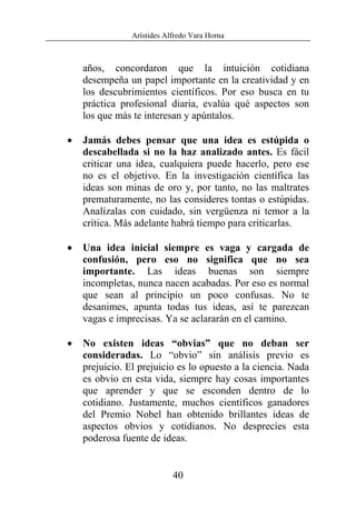 Arístides Alfredo Vara Horna
40
años, concordaron que la intuición cotidiana
desempeña un papel importante en la creatividad y en
los descubrimientos científicos. Por eso busca en tu
práctica profesional diaria, evalúa qué aspectos son
los que más te interesan y apúntalos.
• Jamás debes pensar que una idea es estúpida o
descabellada si no la haz analizado antes. Es fácil
criticar una idea, cualquiera puede hacerlo, pero ese
no es el objetivo. En la investigación científica las
ideas son minas de oro y, por tanto, no las maltrates
prematuramente, no las consideres tontas o estúpidas.
Analízalas con cuidado, sin vergüenza ni temor a la
crítica. Más adelante habrá tiempo para criticarlas.
• Una idea inicial siempre es vaga y cargada de
confusión, pero eso no significa que no sea
importante. Las ideas buenas son siempre
incompletas, nunca nacen acabadas. Por eso es normal
que sean al principio un poco confusas. No te
desanimes, apunta todas tus ideas, así te parezcan
vagas e imprecisas. Ya se aclararán en el camino.
• No existen ideas “obvias” que no deban ser
consideradas. Lo “obvio” sin análisis previo es
prejuicio. El prejuicio es lo opuesto a la ciencia. Nada
es obvio en esta vida, siempre hay cosas importantes
que aprender y que se esconden dentro de lo
cotidiano. Justamente, muchos científicos ganadores
del Premio Nobel han obtenido brillantes ideas de
aspectos obvios y cotidianos. No desprecies esta
poderosa fuente de ideas.
 