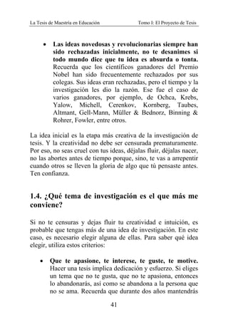 La Tesis de Maestría en Educación Tomo I: El Proyecto de Tesis
41
• Las ideas novedosas y revolucionarias siempre han
sido rechazadas inicialmente, no te desanimes si
todo mundo dice que tu idea es absurda o tonta.
Recuerda que los científicos ganadores del Premio
Nobel han sido frecuentemente rechazados por sus
colegas. Sus ideas eran rechazadas, pero el tiempo y la
investigación les dio la razón. Ese fue el caso de
varios ganadores, por ejemplo, de Ochca, Krebs,
Yalow, Michell, Cerenkov, Kornberg, Taubes,
Altmant, Gell-Mann, Müller & Bednorz, Binning &
Rohrer, Fowler, entre otros.
La idea inicial es la etapa más creativa de la investigación de
tesis. Y la creatividad no debe ser censurada prematuramente.
Por eso, no seas cruel con tus ideas, déjalas fluir, déjalas nacer,
no las abortes antes de tiempo porque, sino, te vas a arrepentir
cuando otros se lleven la gloria de algo que tú pensaste antes.
Ten confianza.
1.4. ¿Qué tema de investigación es el que más me
conviene?
Si no te censuras y dejas fluir tu creatividad e intuición, es
probable que tengas más de una idea de investigación. En este
caso, es necesario elegir alguna de ellas. Para saber qué idea
elegir, utiliza estos criterios:
• Que te apasione, te interese, te guste, te motive.
Hacer una tesis implica dedicación y esfuerzo. Si eliges
un tema que no te gusta, que no te apasiona, entonces
lo abandonarás, así como se abandona a la persona que
no se ama. Recuerda que durante dos años mantendrás
 
