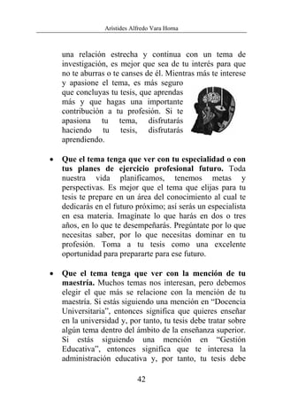 Arístides Alfredo Vara Horna
42
una relación estrecha y continua con un tema de
investigación, es mejor que sea de tu interés para que
no te aburras o te canses de él. Mientras más te interese
y apasione el tema, es más seguro
que concluyas tu tesis, que aprendas
más y que hagas una importante
contribución a tu profesión. Si te
apasiona tu tema, disfrutarás
haciendo tu tesis, disfrutarás
aprendiendo.
• Que el tema tenga que ver con tu especialidad o con
tus planes de ejercicio profesional futuro. Toda
nuestra vida planificamos, tenemos metas y
perspectivas. Es mejor que el tema que elijas para tu
tesis te prepare en un área del conocimiento al cual te
dedicarás en el futuro próximo; así serás un especialista
en esa materia. Imagínate lo que harás en dos o tres
años, en lo que te desempeñarás. Pregúntate por lo que
necesitas saber, por lo que necesitas dominar en tu
profesión. Toma a tu tesis como una excelente
oportunidad para prepararte para ese futuro.
• Que el tema tenga que ver con la mención de tu
maestría. Muchos temas nos interesan, pero debemos
elegir el que más se relacione con la mención de tu
maestría. Si estás siguiendo una mención en “Docencia
Universitaria”, entonces significa que quieres enseñar
en la universidad y, por tanto, tu tesis debe tratar sobre
algún tema dentro del ámbito de la enseñanza superior.
Si estás siguiendo una mención en “Gestión
Educativa”, entonces significa que te interesa la
administración educativa y, por tanto, tu tesis debe
 
