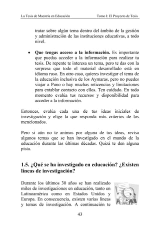 La Tesis de Maestría en Educación Tomo I: El Proyecto de Tesis
43
tratar sobre algún tema dentro del ámbito de la gestión
y administración de las instituciones educativas, a todo
nivel.
• Que tengas acceso a la información. Es importante
que puedas acceder a la información para realizar tu
tesis. De repente te interesa un tema, pero te das con la
sorpresa que todo el material desarrollado está en
idioma ruso. En otro caso, quieres investigar el tema de
la educación inclusiva de los Aymaras, pero no puedes
viajar a Puno o hay muchas reticencias y limitaciones
para entablar contacto con ellos. Ten cuidado. En todo
momento evalúa tus recursos y disponibilidad para
acceder a la información.
Entonces, evalúa cada una de tus ideas iniciales de
investigación y elige la que responda más criterios de los
mencionados.
Pero si aún no te animas por alguna de tus ideas, revisa
algunos temas que se han investigado en el mundo de la
educación durante las últimas décadas. Quizá te den alguna
pista.
1.5. ¿Qué se ha investigado en educación? ¿Existen
líneas de investigación?
Durante los últimos 30 años se han realizado
miles de investigaciones en educación, tanto en
Latinoamérica como en Estados Unidos y
Europa. En consecuencia, existen varias líneas
y temas de investigación. A continuación te
 