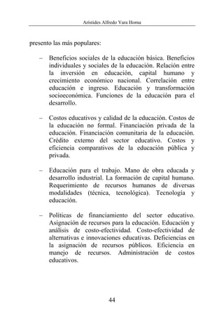 Arístides Alfredo Vara Horna
44
presento las más populares:
– Beneficios sociales de la educación básica. Beneficios
individuales y sociales de la educación. Relación entre
la inversión en educación, capital humano y
crecimiento económico nacional. Correlación entre
educación e ingreso. Educación y transformación
socioeconómica. Funciones de la educación para el
desarrollo.
– Costos educativos y calidad de la educación. Costos de
la educación no formal. Financiación privada de la
educación. Financiación comunitaria de la educación.
Crédito externo del sector educativo. Costos y
eficiencia comparativos de la educación pública y
privada.
– Educación para el trabajo. Mano de obra educada y
desarrollo industrial. La formación de capital humano.
Requerimiento de recursos humanos de diversas
modalidades (técnica, tecnológica). Tecnología y
educación.
– Políticas de financiamiento del sector educativo.
Asignación de recursos para la educación. Educación y
análisis de costo-efectividad. Costo-efectividad de
alternativas e innovaciones educativas. Deficiencias en
la asignación de recursos públicos. Eficiencia en
manejo de recursos. Administración de costos
educativos.
 