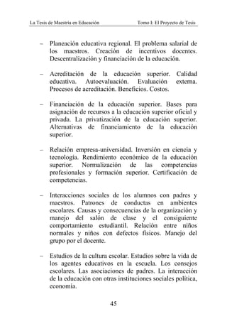 La Tesis de Maestría en Educación Tomo I: El Proyecto de Tesis
45
– Planeación educativa regional. El problema salarial de
los maestros. Creación de incentivos docentes.
Descentralización y financiación de la educación.
– Acreditación de la educación superior. Calidad
educativa. Autoevaluación. Evaluación externa.
Procesos de acreditación. Beneficios. Costos.
– Financiación de la educación superior. Bases para
asignación de recursos a la educación superior oficial y
privada. La privatización de la educación superior.
Alternativas de financiamiento de la educación
superior.
– Relación empresa-universidad. Inversión en ciencia y
tecnología. Rendimiento económico de la educación
superior. Normalización de las competencias
profesionales y formación superior. Certificación de
competencias.
– Interacciones sociales de los alumnos con padres y
maestros. Patrones de conductas en ambientes
escolares. Causas y consecuencias de la organización y
manejo del salón de clase y el consiguiente
comportamiento estudiantil. Relación entre niños
normales y niños con defectos físicos. Manejo del
grupo por el docente.
– Estudios de la cultura escolar. Estudios sobre la vida de
los agentes educativos en la escuela. Los consejos
escolares. Las asociaciones de padres. La interacción
de la educación con otras instituciones sociales política,
economía.
 