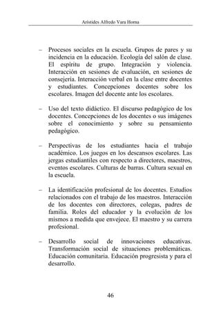 Arístides Alfredo Vara Horna
46
– Procesos sociales en la escuela. Grupos de pares y su
incidencia en la educación. Ecología del salón de clase.
El espíritu de grupo. Integración y violencia.
Interacción en sesiones de evaluación, en sesiones de
consejería. Interacción verbal en la clase entre docentes
y estudiantes. Concepciones docentes sobre los
escolares. Imagen del docente ante los escolares.
– Uso del texto didáctico. El discurso pedagógico de los
docentes. Concepciones de los docentes o sus imágenes
sobre el conocimiento y sobre su pensamiento
pedagógico.
– Perspectivas de los estudiantes hacia el trabajo
académico. Los juegos en los descansos escolares. Las
jergas estudiantiles con respecto a directores, maestros,
eventos escolares. Culturas de barras. Cultura sexual en
la escuela.
– La identificación profesional de los docentes. Estudios
relacionados con el trabajo de los maestros. Interacción
de los docentes con directores, colegas, padres de
familia. Roles del educador y la evolución de los
mismos a medida que envejece. El maestro y su carrera
profesional.
– Desarrollo social de innovaciones educativas.
Transformación social de situaciones problemáticas.
Educación comunitaria. Educación progresista y para el
desarrollo.
 