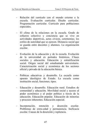 La Tesis de Maestría en Educación Tomo I: El Proyecto de Tesis
47
– Relación del currículo con el mundo externo a la
escuela. Evaluación curricular. Diseño curricular.
Programación curricular. Currículo para poblaciones
especiales.
– El clima de la relaciones en la escuela. Grado de
esfuerzo colectivo y conciencia que se vive en
actividades deportivas, actos cívicos, ceremonias; los
estilos de autoridad que se ejercen. Distancia social que
se guarda entre docentes y alumnos. La organización
escolar.
– Evolución de la educación y de la escuela. Evolución
de la universidad en períodos históricos. Clases
sociales y educación. Educación y estratificación
social. Origen social del estudiantado universitario.
Caracterización social y económica de los sectores
oficial y privado de la educación básica.
– Políticas educativas y desarrollo. La escuela como
aparato ideológico de Estado. La escuela como
institución social, funciones, tipos.
– Educación y desarrollo. Educación rural. Estudios de
comunidad y educación. Movilidad social y acceso al
poder económico y al poder político a través de la
educación. Educación popular. Educación de minorías
y procesos inherentes. Educación especial.
– Incorporación, retención y deserción escolar.
Problemas de extra-edad y permanencia. Ineficacia
escolar. Causas de la deserción y repitencia.
 