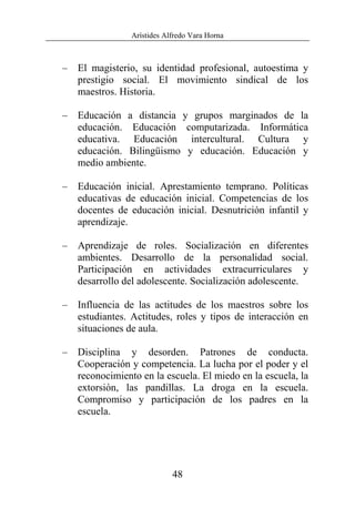 Arístides Alfredo Vara Horna
48
– El magisterio, su identidad profesional, autoestima y
prestigio social. El movimiento sindical de los
maestros. Historia.
– Educación a distancia y grupos marginados de la
educación. Educación computarizada. Informática
educativa. Educación intercultural. Cultura y
educación. Bilingüismo y educación. Educación y
medio ambiente.
– Educación inicial. Aprestamiento temprano. Políticas
educativas de educación inicial. Competencias de los
docentes de educación inicial. Desnutrición infantil y
aprendizaje.
– Aprendizaje de roles. Socialización en diferentes
ambientes. Desarrollo de la personalidad social.
Participación en actividades extracurriculares y
desarrollo del adolescente. Socialización adolescente.
– Influencia de las actitudes de los maestros sobre los
estudiantes. Actitudes, roles y tipos de interacción en
situaciones de aula.
– Disciplina y desorden. Patrones de conducta.
Cooperación y competencia. La lucha por el poder y el
reconocimiento en la escuela. El miedo en la escuela, la
extorsión, las pandillas. La droga en la escuela.
Compromiso y participación de los padres en la
escuela.
 