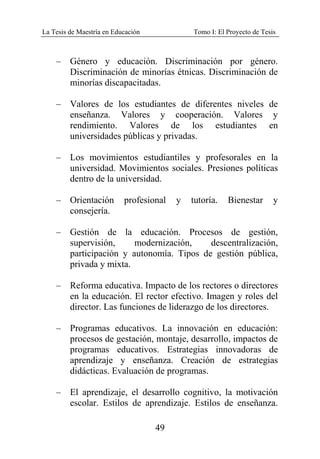 La Tesis de Maestría en Educación Tomo I: El Proyecto de Tesis
49
– Género y educación. Discriminación por género.
Discriminación de minorías étnicas. Discriminación de
minorías discapacitadas.
– Valores de los estudiantes de diferentes niveles de
enseñanza. Valores y cooperación. Valores y
rendimiento. Valores de los estudiantes en
universidades públicas y privadas.
– Los movimientos estudiantiles y profesorales en la
universidad. Movimientos sociales. Presiones políticas
dentro de la universidad.
– Orientación profesional y tutoría. Bienestar y
consejería.
– Gestión de la educación. Procesos de gestión,
supervisión, modernización, descentralización,
participación y autonomía. Tipos de gestión pública,
privada y mixta.
– Reforma educativa. Impacto de los rectores o directores
en la educación. El rector efectivo. Imagen y roles del
director. Las funciones de liderazgo de los directores.
– Programas educativos. La innovación en educación:
procesos de gestación, montaje, desarrollo, impactos de
programas educativos. Estrategias innovadoras de
aprendizaje y enseñanza. Creación de estrategias
didácticas. Evaluación de programas.
– El aprendizaje, el desarrollo cognitivo, la motivación
escolar. Estilos de aprendizaje. Estilos de enseñanza.
 