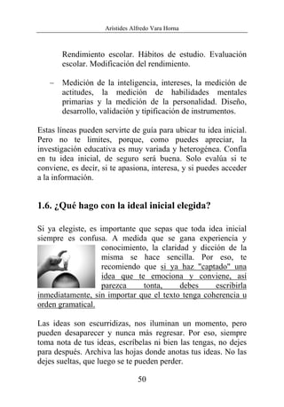 Arístides Alfredo Vara Horna
50
Rendimiento escolar. Hábitos de estudio. Evaluación
escolar. Modificación del rendimiento.
– Medición de la inteligencia, intereses, la medición de
actitudes, la medición de habilidades mentales
primarias y la medición de la personalidad. Diseño,
desarrollo, validación y tipificación de instrumentos.
Estas líneas pueden servirte de guía para ubicar tu idea inicial.
Pero no te limites, porque, como puedes apreciar, la
investigación educativa es muy variada y heterogénea. Confía
en tu idea inicial, de seguro será buena. Solo evalúa si te
conviene, es decir, si te apasiona, interesa, y si puedes acceder
a la información.
1.6. ¿Qué hago con la ideal inicial elegida?
Si ya elegiste, es importante que sepas que toda idea inicial
siempre es confusa. A medida que se gana experiencia y
conocimiento, la claridad y dicción de la
misma se hace sencilla. Por eso, te
recomiendo que si ya haz "captado" una
idea que te emociona y conviene, así
parezca tonta, debes escribirla
inmediatamente, sin importar que el texto tenga coherencia u
orden gramatical.
Las ideas son escurridizas, nos iluminan un momento, pero
pueden desaparecer y nunca más regresar. Por eso, siempre
toma nota de tus ideas, escríbelas ni bien las tengas, no dejes
para después. Archiva las hojas donde anotas tus ideas. No las
dejes sueltas, que luego se te pueden perder.
 