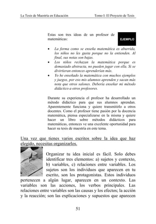 La Tesis de Maestría en Educación Tomo I: El Proyecto de Tesis
51
Estas son tres ideas de un profesor de
matemáticas:
• La forma como se enseña matemática es aburrida,
los niños no les gusta porque no la entienden. Al
final, sus notas son bajas.
• Los niños rechazan la matemática porque es
demasiado abstracta, no pueden jugar con ella. Si se
divirtieran entonces aprenderían más.
• Yo he enseñado la matemática con muchos ejemplos
y juegos, por eso mis alumnos aprenden y sacan más
nota que otros salones. Debería enseñar mi método
didáctico a otros profesores.
Durante su experiencia el profesor ha desarrollado un
método didáctico para que sus alumnos aprendan.
Aparentemente funciona y quiere transmitirlo a otros
docentes. Como el profesor tiene pasión por la docencia
matemática, piensa especializarse en la misma y quiere
hacer un libro sobre métodos didácticos para
matemáticas, entonces ve una excelente oportunidad para
hacer su tesis de maestría en este tema.
Una vez que tienes varios escritos sobre la idea que haz
elegido, necesitas organizarlos.
Organizar tu idea inicial es fácil. Solo debes
identificar tres elementos: a) sujetos y contexto,
b) variables, c) relaciones entre variables. Los
sujetos son los individuos que aparecen en tu
escrito, son los protagonistas. Estos individuos
pertenecen a algún lugar, aparecen en un contexto. Las
variables son las acciones, los verbos principales. Las
relaciones entre variables son las causas y los efectos; la acción
y la reacción; son las explicaciones y supuestos que aparecen
 