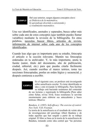 La Tesis de Maestría en Educación Tomo I: El Proyecto de Tesis
53
Del caso anterior, surgen algunos conceptos clave:
a) Didáctica de la matemática,
b) aprendizaje divertido o entretenido y
c) rendimiento matemático.
Una vez identificados, anotados y separados, busca saber más
sobre cada uno de estos conceptos (que también puedes llamar
variables) mediante la revisión de la bibliografía. En otras
palabras, necesitas buscar libros, artículos de revista,
información de internet sobre cada uno de los conceptos
identificados.
Cuando leas algo que es importante para su estudio, fotocopia
el artículo o la sección relevante. Mantén tus fotocopias
ordenadas en tu archivador. Y, lo más importante, anota la
fuente (autor, título del documento, año de publicación,
ciudad, editorial, etc.) para que puedas citarla fácilmente
después. Así, cuando escribas el marco teórico, toma tus
secciones fotocopiadas, ponlas en orden lógico y secuencial, y
después comienza a escribir.
En el siguiente caso, un profesor está investigando
sobre autoeficacia escolar. Ya tiene identificada su
idea y está revisando la bibliografía. Para facilitar
su trabajo está haciendo resúmenes del contenido
de sus lecturas y registrando la bibliografía [Para saber
cómo fichar, revisa 10.4]. Estos resúmenes le servirán
enormemente para elaborar sus antecedentes y bases
teóricas. Observa:
Bandura, A. (1997). Self-efficacy: The exercise of control.
New York: N.H. Freeman.
La teoría de la autoeficacia es el resultado de veinte años
de investigaciones del psicólogo Albert Bandura y de
todas aquellas que han surgido a partir de su trabajo
original. El libro se basa en la teoría de la autoeficacia de
Bandura, tomando como idea central que “las personas
 
