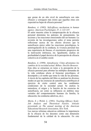 Arístides Alfredo Vara Horna
54
que gozan de un alto nivel de autoeficacia son más
eficaces y consiguen más éxitos que aquellas otras con
expectativas bajas de eficacia personal.”
Bandura, A. (1982). Self-efficacy mechanism in human
agency. American Psychologist, 37, 2, 122-147.
El autor muestra cómo la autopercepción de la eficacia
personal determina los patrones de pensamiento, las
acciones y las reacciones emocionales del ser humano. La
revisión de las investigaciones sobre el tema permite
reflexionar acerca de los efectos diversos que la
autoeficacia ejerce sobre las reacciones psicológicas, la
autorregulación de la conducta, la vivencia personal tras
una experiencia de fracaso, el crecimiento progresivo de
la motivación intrínseca, etc. Igualmente, analiza en
profundidad el papel decisivo de la percepción de eficacia
colectiva en el cambio social.
Bandura, A. (1999). Autoeficacia: Cómo afrontamos los
cambios de la sociedad actual. Bilbao: Desclée Brouwer.
Esta obra se estructura en torno a la percepción de la
eficacia personal para afrontar las múltiples demandas de
la vida cotidiana afecta al bienestar psicológico, al
desempeño y al rumbo que toma la vida de las personas.
A través de los capítulos del libro se analizan los diversos
modos en que las creencias de autoeficacia contribuyen al
ejercicio de cierto control ante las cambiantes
condiciones de la sociedad actual. Se analiza la
naturaleza, el origen y la función de las creencias de
autoeficacia, así como su influencia en ámbitos muy
variados del comportamiento humano (la familia, la
educación, las conductas adictivas, etc.).
Morin, S. y Welsh, L. (1991). Teaching Efficacy Scale:
Job Analysis and Theoretical Factors. Artículo
presentado en The annual meeting of the American
Educational Research Association, New York.
Las nuevas reformas educativas enfatizan la importancia
de la eficacia de los docentes como una dimensión
fundamental de la calidad de la educación. En este
 