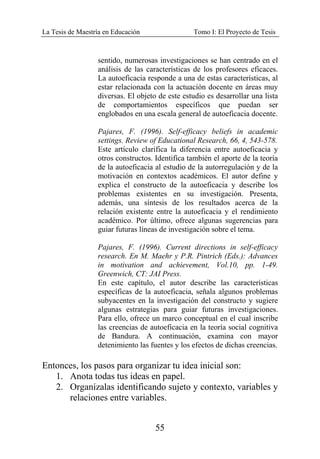 La Tesis de Maestría en Educación Tomo I: El Proyecto de Tesis
55
sentido, numerosas investigaciones se han centrado en el
análisis de las características de los profesores eficaces.
La autoeficacia responde a una de estas características, al
estar relacionada con la actuación docente en áreas muy
diversas. El objeto de este estudio es desarrollar una lista
de comportamientos específicos que puedan ser
englobados en una escala general de autoeficacia docente.
Pajares, F. (1996). Self-efficacy beliefs in academic
settings. Review of Educational Research, 66, 4, 543-578.
Este artículo clarifica la diferencia entre autoeficacia y
otros constructos. Identifica también el aporte de la teoría
de la autoeficacia al estudio de la autorregulación y de la
motivación en contextos académicos. El autor define y
explica el constructo de la autoeficacia y describe los
problemas existentes en su investigación. Presenta,
además, una síntesis de los resultados acerca de la
relación existente entre la autoeficacia y el rendimiento
académico. Por último, ofrece algunas sugerencias para
guiar futuras líneas de investigación sobre el tema.
Pajares, F. (1996). Current directions in self-efficacy
research. En M. Maehr y P.R. Pintrich (Eds.): Advances
in motivation and achievement, Vol.10, pp. 1-49.
Greenwich, CT: JAI Press.
En este capítulo, el autor describe las características
específicas de la autoeficacia, señala algunos problemas
subyacentes en la investigación del constructo y sugiere
algunas estrategias para guiar futuras investigaciones.
Para ello, ofrece un marco conceptual en el cual inscribe
las creencias de autoeficacia en la teoría social cognitiva
de Bandura. A continuación, examina con mayor
detenimiento las fuentes y los efectos de dichas creencias.
Entonces, los pasos para organizar tu idea inicial son:
1. Anota todas tus ideas en papel.
2. Organízalas identificando sujeto y contexto, variables y
relaciones entre variables.
 