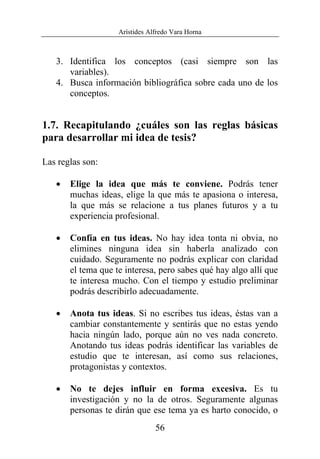 Arístides Alfredo Vara Horna
56
3. Identifica los conceptos (casi siempre son las
variables).
4. Busca información bibliográfica sobre cada uno de los
conceptos.
1.7. Recapitulando ¿cuáles son las reglas básicas
para desarrollar mi idea de tesis?
Las reglas son:
• Elige la idea que más te conviene. Podrás tener
muchas ideas, elige la que más te apasiona o interesa,
la que más se relacione a tus planes futuros y a tu
experiencia profesional.
• Confía en tus ideas. No hay idea tonta ni obvia, no
elimines ninguna idea sin haberla analizado con
cuidado. Seguramente no podrás explicar con claridad
el tema que te interesa, pero sabes qué hay algo allí que
te interesa mucho. Con el tiempo y estudio preliminar
podrás describirlo adecuadamente.
• Anota tus ideas. Si no escribes tus ideas, éstas van a
cambiar constantemente y sentirás que no estas yendo
hacia ningún lado, porque aún no ves nada concreto.
Anotando tus ideas podrás identificar las variables de
estudio que te interesan, así como sus relaciones,
protagonistas y contextos.
• No te dejes influir en forma excesiva. Es tu
investigación y no la de otros. Seguramente algunas
personas te dirán que ese tema ya es harto conocido, o
 