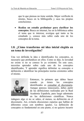 La Tesis de Maestría en Educación Tomo I: El Proyecto de Tesis
57
que lo que piensas no tiene sentido. Mejor verifícalo tú
mismo, busca en la bibliografía y saca tus propias
conclusiones.
• Realiza un estudio preliminar para clarificar los
conceptos. Busca en internet, lee en la biblioteca sobre
el tema que te interesa; averigua qué tanto se ha
estudiado y, conoce más sobre cada uno de los
conceptos de tu tema.
1.8. ¿Cómo transformo mi idea inicial elegida en
un tema de investigación?
Una vez definida la idea e identificados los conceptos, es
necesario que profundices en ellos. Como se dijo, la novedad
no existe si no se conoce lo ya existente. En este caso,
necesitas aprender sobre cada uno de los conceptos
identificados. Y aprender significa delimitar su concepto o
definición e identificar las principales teorías existentes sobre
el mismo.
Entonces, lo primero que debes hacer
cuando ya tienes los conceptos
identificados es consultar al diccionario.
Aunque parezca innecesario, debes partir
de las definiciones realizadas por la Real
Academia Española, para luego adentrarte
en las definiciones científicas. Nunca
indagues algo si no se sabes, al menos, su definición en el
diccionario. Así, evitarás discusiones espurias que hablan de
diferentes cosas con nombres iguales. La definición de
conceptos es fundamental en este punto, si no quieres incurrir
 