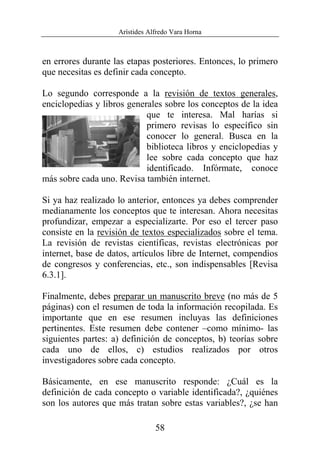 Arístides Alfredo Vara Horna
58
en errores durante las etapas posteriores. Entonces, lo primero
que necesitas es definir cada concepto.
Lo segundo corresponde a la revisión de textos generales,
enciclopedias y libros generales sobre los conceptos de la idea
que te interesa. Mal harías si
primero revisas lo específico sin
conocer lo general. Busca en la
biblioteca libros y enciclopedias y
lee sobre cada concepto que haz
identificado. Infórmate, conoce
más sobre cada uno. Revisa también internet.
Si ya haz realizado lo anterior, entonces ya debes comprender
medianamente los conceptos que te interesan. Ahora necesitas
profundizar, empezar a especializarte. Por eso el tercer paso
consiste en la revisión de textos especializados sobre el tema.
La revisión de revistas científicas, revistas electrónicas por
internet, base de datos, artículos libre de Internet, compendios
de congresos y conferencias, etc., son indispensables [Revisa
6.3.1].
Finalmente, debes preparar un manuscrito breve (no más de 5
páginas) con el resumen de toda la información recopilada. Es
importante que en ese resumen incluyas las definiciones
pertinentes. Este resumen debe contener –como mínimo- las
siguientes partes: a) definición de conceptos, b) teorías sobre
cada uno de ellos, c) estudios realizados por otros
investigadores sobre cada concepto.
Básicamente, en ese manuscrito responde: ¿Cuál es la
definición de cada concepto o variable identificada?, ¿quiénes
son los autores que más tratan sobre estas variables?, ¿se han
 