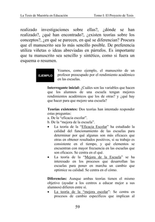 La Tesis de Maestría en Educación Tomo I: El Proyecto de Tesis
59
realizado investigaciones sobre ellas?, ¿dónde se han
realizado?, ¿qué han encontrado?, ¿existen teorías sobre los
conceptos?, ¿en qué se parecen, en qué se diferencian? Procura
que el manuscrito sea lo más sencillo posible. De preferencia
utiliza viñetas o ideas abreviadas en párrafos. Es importante
que tu manuscrito sea sencillo y sintético, como si fuera un
esquema o resumen.
Veamos, como ejemplo, el manuscrito de un
profesor preocupado por el rendimiento académico
en las escuelas.
Interrogante inicial: ¿Cuáles son las variables que hacen
que los alumnos de una escuela tengan mejores
rendimientos académicos que los de otras? y ¿qué hay
que hacer para que mejore una escuela?
Teorías existentes: Dos teorías han intentado responder
estas preguntas:
a. De la “eficacia escolar”.
b. De la “mejora de la escuela”.
• La teoría de la “Eficacia Escolar” ha estudiado la
calidad del funcionamiento de las escuelas para
determinar por qué algunas son más eficaces que
otras en obtener resultados positivos, si su trabajo es
consistente en el tiempo, y qué elementos se
encuentran con mayor frecuencia en las escuelas que
son eficaces. Se centra en el qué.
• La teoría de la “Mejora de la Escuela” se ha
interesado en los procesos que desarrollan las
escuelas para poner en marcha un cambio que
optimice su calidad. Se centra en el cómo.
Diferencias: Aunque ambas teorías tienen el mismo
objetivo (ayudar a los centros a educar mejor a sus
alumnos) difieren entre sí.
• La teoría de la “mejora escolar”: Se centra en
procesos de cambio específicos que implican al
 