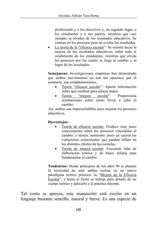 Arístides Alfredo Vara Horna
60
profesorado y a los directivos y, en segundo lugar, a
los estudiantes y a sus padres, mientras que casi
siempre se olvidan de los resultados educativos. Se
centran en los procesos pero no evalúa los resultados.
• La teoría de la “eficacia escolar”: Se orienta hacia la
mejora de los resultados educativos, sobre todo al
rendimiento de los estudiantes, mientras que olvida
los procesos por los cuales se llega al cambio y al
logro de los resultados.
Semejanzas: Investigaciones empíricas han demostrado
que ambos movimientos no son tan opuestos, por el
contrario, son complementarios.
• Teoría “eficacia escolar”: Aporta información
sobre qué cambiar para educar mejor.
• Teoría “mejora escolar”: Proporciona
orientaciones sobre cómo llevar a cabo el
cambio.
Así, ambos son imprescindibles para mejorar los procesos
educativos.
Desventajas:
• Teoría de eficacia escolar: Produce muy poco
conocimiento sobre los procesos vinculados al
cambio; y tienen, asimismo, poco en cuenta las
variaciones contextuales que pueden influir en
los distintos efectos de las escuelas.
• Teoría de mejora escolar: Frecuente falta de
elaboración teórica y de bases sólidas para
fundamentar el cambio.
Tendencias: Desde principios de los años 90 se plantea
la necesidad de unir ambas teorías en un nuevo
paradigma teórico práctico: la “Mejora de la Eficacia
Escolar”, y hasta la fecha se trabaja para dotarle de un
cuerpo teórico y aplicarlo a la práctica docente.
Tal como se aprecia, este manuscrito está escrito en un
lenguaje bastante sencillo, natural y breve. Es una especie de
 