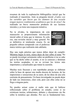 La Tesis de Maestría en Educación Tomo I: El Proyecto de Tesis
61
resumen de toda la exploración bibliográfica inicial que ha
realizado el maestrista. Ante su pregunta inicial ¿Cuáles son
las variables que hacen que los alumnos de una escuela
tengan mejores rendimientos académicos que los de otras?, ha
realizado un breve manuscrito producto de sus lecturas
iniciales y ya tiene una respuesta tentativa.
No te olvides, la importancia de este
manuscrito es proporcionarte información
inicial sobre el tema que te interesa. Es solo
eso, una revisión inicial y muy general. No
es definitiva ni totalmente exacta. Es un
pequeño esbozo comparado con el poderoso
marco teórico que realizarás más adelante.
Hay una regla práctica que nunca debes dejar de cumplir:
Mientras hagas tu tesis, nunca dejes de leer sobre el tema. No
se puede investigar seriamente sobre un problema si no se sabe
qué se ha dicho sobre el asunto, si no se conocen y dominan
las teorías aceptadas, si no se revisan los textos más
importantes y actualizados que tratan la cuestión.
Muchas tesis fracasan y son reprobadas porque se elaboran
sobre la base de apenas una media docena de lecturas, de las
impresiones o sensaciones de su autor, de las ideas de una sola
corriente de pensamiento. Un buen investigador no puede dejar
de lado sus intuiciones, claro está, pero con ellas solas no se
llega a ninguna parte.
No puedes actuar como si nadie más que tú hubiese
reflexionado sobre el problema en estudio, como si no
existiesen teorías, refutaciones, debates y discusiones sin fin
sobre la temática que abordas. Por eso es fundamental leer,
 