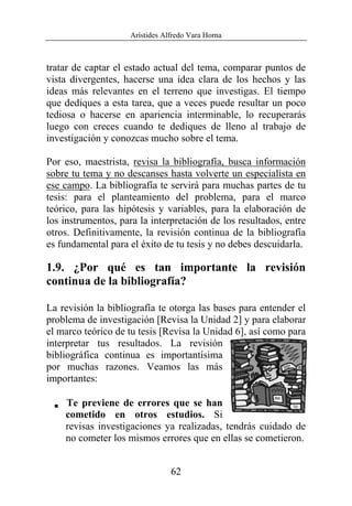 Arístides Alfredo Vara Horna
62
tratar de captar el estado actual del tema, comparar puntos de
vista divergentes, hacerse una idea clara de los hechos y las
ideas más relevantes en el terreno que investigas. El tiempo
que dediques a esta tarea, que a veces puede resultar un poco
tediosa o hacerse en apariencia interminable, lo recuperarás
luego con creces cuando te dediques de lleno al trabajo de
investigación y conozcas mucho sobre el tema.
Por eso, maestrista, revisa la bibliografía, busca información
sobre tu tema y no descanses hasta volverte un especialista en
ese campo. La bibliografía te servirá para muchas partes de tu
tesis: para el planteamiento del problema, para el marco
teórico, para las hipótesis y variables, para la elaboración de
los instrumentos, para la interpretación de los resultados, entre
otros. Definitivamente, la revisión continua de la bibliografía
es fundamental para el éxito de tu tesis y no debes descuidarla.
1.9. ¿Por qué es tan importante la revisión
continua de la bibliografía?
La revisión la bibliografía te otorga las bases para entender el
problema de investigación [Revisa la Unidad 2] y para elaborar
el marco teórico de tu tesis [Revisa la Unidad 6], así como para
interpretar tus resultados. La revisión
bibliográfica continua es importantísima
por muchas razones. Veamos las más
importantes:
V Te previene de errores que se han
cometido en otros estudios. Si
revisas investigaciones ya realizadas, tendrás cuidado de
no cometer los mismos errores que en ellas se cometieron.
 