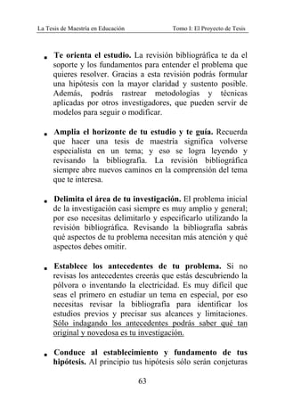 La Tesis de Maestría en Educación Tomo I: El Proyecto de Tesis
63
V Te orienta el estudio. La revisión bibliográfica te da el
soporte y los fundamentos para entender el problema que
quieres resolver. Gracias a esta revisión podrás formular
una hipótesis con la mayor claridad y sustento posible.
Además, podrás rastrear metodologías y técnicas
aplicadas por otros investigadores, que pueden servir de
modelos para seguir o modificar.
V Amplia el horizonte de tu estudio y te guía. Recuerda
que hacer una tesis de maestría significa volverse
especialista en un tema; y eso se logra leyendo y
revisando la bibliografía. La revisión bibliográfica
siempre abre nuevos caminos en la comprensión del tema
que te interesa.
V Delimita el área de tu investigación. El problema inicial
de la investigación casi siempre es muy amplio y general;
por eso necesitas delimitarlo y especificarlo utilizando la
revisión bibliográfica. Revisando la bibliografía sabrás
qué aspectos de tu problema necesitan más atención y qué
aspectos debes omitir.
V Establece los antecedentes de tu problema. Si no
revisas los antecedentes creerás que estás descubriendo la
pólvora o inventando la electricidad. Es muy difícil que
seas el primero en estudiar un tema en especial, por eso
necesitas revisar la bibliografía para identificar los
estudios previos y precisar sus alcances y limitaciones.
Sólo indagando los antecedentes podrás saber qué tan
original y novedosa es tu investigación.
V Conduce al establecimiento y fundamento de tus
hipótesis. Al principio tus hipótesis sólo serán conjeturas
 