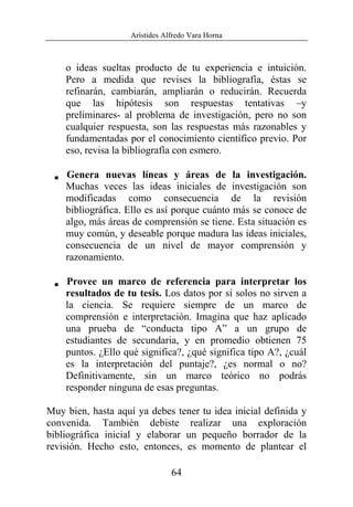 Arístides Alfredo Vara Horna
64
o ideas sueltas producto de tu experiencia e intuición.
Pero a medida que revises la bibliografía, éstas se
refinarán, cambiarán, ampliarán o reducirán. Recuerda
que las hipótesis son respuestas tentativas –y
preliminares- al problema de investigación, pero no son
cualquier respuesta, son las respuestas más razonables y
fundamentadas por el conocimiento científico previo. Por
eso, revisa la bibliografía con esmero.
V Genera nuevas líneas y áreas de la investigación.
Muchas veces las ideas iniciales de investigación son
modificadas como consecuencia de la revisión
bibliográfica. Ello es así porque cuánto más se conoce de
algo, más áreas de comprensión se tiene. Esta situación es
muy común, y deseable porque madura las ideas iniciales,
consecuencia de un nivel de mayor comprensión y
razonamiento.
V Provee un marco de referencia para interpretar los
resultados de tu tesis. Los datos por sí solos no sirven a
la ciencia. Se requiere siempre de un marco de
comprensión e interpretación. Imagina que haz aplicado
una prueba de “conducta tipo A” a un grupo de
estudiantes de secundaria, y en promedio obtienen 75
puntos. ¿Ello qué significa?, ¿qué significa tipo A?, ¿cuál
es la interpretación del puntaje?, ¿es normal o no?
Definitivamente, sin un marco teórico no podrás
responder ninguna de esas preguntas.
Muy bien, hasta aquí ya debes tener tu idea inicial definida y
convenida. También debiste realizar una exploración
bibliográfica inicial y elaborar un pequeño borrador de la
revisión. Hecho esto, entonces, es momento de plantear el
 