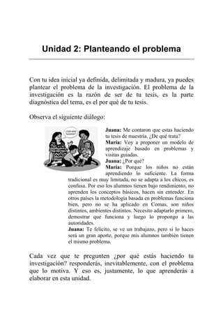 Unidad 2: Planteando el problema
Con tu idea inicial ya definida, delimitada y madura, ya puedes
plantear el problema de la investigación. El problema de la
investigación es la razón de ser de tu tesis, es la parte
diagnóstica del tema, es el por qué de tu tesis.
Observa el siguiente diálogo:
Juana: Me contaron que estas haciendo
tu tesis de maestría. ¿De qué trata?
María: Voy a proponer un modelo de
aprendizaje basado en problemas y
visitas guiadas.
Juana: ¿Por qué?
María: Porque los niños no están
aprendiendo lo suficiente. La forma
tradicional es muy limitada, no se adapta a los chicos, es
confusa. Por eso los alumnos tienen bajo rendimiento, no
aprenden los conceptos básicos, hacen sin entender. En
otros países la metodología basada en problemas funciona
bien, pero no se ha aplicado en Comas, son niños
distintos, ambientes distintos. Necesito adaptarlo primero,
demostrar que funciona y luego lo propongo a las
autoridades.
Juana: Te felicito, se ve un trabajazo, pero si lo haces
será un gran aporte, porque mis alumnos también tienen
el mismo problema.
Cada vez que te pregunten ¿por qué estás haciendo tu
investigación? responderás, inevitablemente, con el problema
que lo motiva. Y eso es, justamente, lo que aprenderás a
elaborar en esta unidad.
 