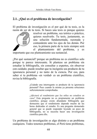 Arístides Alfredo Vara Horna
68
2.1. ¿Qué es el problema de investigación?
El problema de investigación es el por qué de tu tesis, es la
razón de ser de tu tesis. Si haces una tesis es porque quieres
resolver un problema, sea teórico o práctico,
quieres resolverlo. Tu tesis, justamente, es
una solución fundamentada, razonada y
contundente ante los ojos de los demás. Por
eso, la primera parte de tu tesis siempre será
el planteamiento del problema, y es
importante que ese planteamiento sea sustancial.
¿Por qué sustancial? porque un problema no es científico solo
porque te parece interesante. Si planteas un problema sin
estudiar la bibliografía, sin consultar a expertos, sin observar
con cuidado; puede resultar que tu incógnita sea producto de tu
ignorancia personal y no tanto de la ciencia. Por eso, para
saber si tu problema -en verdad- es un problema científico,
revisa la bibliografía.
¿Cuándo una interrogante es producto de tu ignorancia
personal? Pues cuando la misma ya presenta soluciones
suficientemente comprobadas.
¿Afectará al rendimiento que los niños no estudien en
casa? Esta pregunta no es propiamente un problema
científico, porque existe abundante bibliografía que
demuestra que el rendimiento depende mucho de las
horas dedicadas al estudio. Es una pregunta demasiado
general que se puede responder leyendo un poco de
bibliografía, no se necesita hacer una investigación
científica para ello.
Un problema de investigación es algo distinto a un problema
cualquiera. Todos tenemos problemas, el Perú tiene problemas,
 