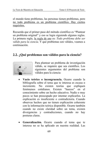 La Tesis de Maestría en Educación Tomo I: El Proyecto de Tesis
69
el mundo tiene problemas, las personas tienen problemas, pero
no todo problema es un problema científico. Hay ciertos
requisitos.
Recuerda que el primer paso del método científico es “Plantear
un problema original” y eso se logra siguiendo algunas reglas.
La primera regla, la regla de oro es: Todo problema debe ser
válido para la ciencia. Y qué problemas son válidos, veamos a
continuación.
2.2. ¿Qué problemas son válidos para la ciencia?
Para plantear un problema de investigación
válido, se requiere que sea científico. Los
siguientes argumentos del problema son
válidos para la ciencia:
• Vacío teórico o incongruencia. Ocurre cuando la
bibliografía sobre el tema que te interesa es escasa o
inexistente. No existen teorías que expliquen
fenómenos cotidianos. Existen “huecos” en el
conocimiento sobre un hecho educativo. Nadie o muy
pocos se han preocupado por intentar explicarlos. La
explicación es insuficiente o contradictoria. Cuando
observas hechos que no tienen explicación coherente
con la información teórica disponible. Ocurre también
cuando no existe claridad sobre un tema, existen
divergencias y contradicciones, cuando no hay
posturas claras.
• Generalización. Ocurre cuando el tema que te
interesa no se ha aplicado en nuestra realidad. Las
 
