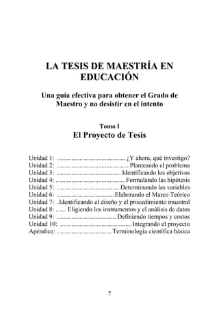 7
LLAA TTEESSIISS DDEE MMAAEESSTTRRÍÍAA EENN
EEDDUUCCAACCIIÓÓNN
Una guía efectiva para obtener el Grado de
Maestro y no desistir en el intento
Tomo I
El Proyecto de Tesis
Unidad 1: ........................................... ¿Y ahora, qué investigo?
Unidad 2: ............................................. Planteando el problema
Unidad 3: ........................................ Identificando los objetivos
Unidad 4: ............................................Formulando las hipótesis
Unidad 5: ....................................... Determinando las variables
Unidad 6: ....................................Elaborando el Marco Teórico
Unidad 7: .Identificando el diseño y el procedimiento muestral
Unidad 8: ...... Eligiendo los instrumentos y el análisis de datos
Unidad 9: ..................................... Definiendo tiempos y costos
Unidad 10: .............................................Integrando el proyecto
Apéndice: .................................. Terminología científica básica
 