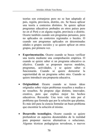 Arístides Alfredo Vara Horna
70
teorías son extranjeras pero no se han adaptado al
país, región, provincia, distrito, etc. Se busca aplicar
una teoría a contextos distintos. Se quiere aplicar
programas educativos probados en otros países pero
no en el Perú o en alguna región, provincia o distrito.
Ocurre también cuando son programas peruanos, pero
no aplicados en contextos regionales o locales. O
cuando son programas aplicados en determinadas
edades o grupos sociales y se quiere aplicar en otros
grupos, por primera vez.
• Experimentación. Ocurre cuando se busca verificar
una teoría mediante una comprobación empírica. O
cuando se quiere saber si un programa educativo es
efectivo. Cuando se proponen nuevos modelos,
programas, actividades, y se quiere saber si
funcionarán. Cuando se quiere demostrar la
superioridad de un programa sobre otro. Cuando se
quiere introducir una propuesta educativa.
• Originalidad. Ocurre cuando se tienen ideas
originales sobre viejos problemas resueltos a medias o
no resueltos. Se propone algo distinto, innovador,
creativo, pero que explica mejor los hechos
educativos. Recuerda: Una tesis vale más por el
problema que formula que por la solución que plantea.
Es más útil para la ciencia formular un buen problema
que encontrar la solución al mismo.
• Desarrollo tecnológico. Ocurre cuando se quiere
profundizar en aspectos desatendidos de la realidad
para proponer nuevas alternativas o soluciones.
Algunas técnicas pedagógicas novedosas, o nuevos
 