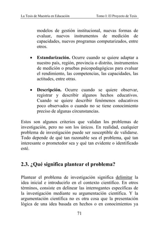 La Tesis de Maestría en Educación Tomo I: El Proyecto de Tesis
71
modelos de gestión institucional, nuevas formas de
evaluar, nuevos instrumentos de medición de
capacidades, nuevos programas computarizados, entre
otros.
• Estandarización. Ocurre cuando se quiere adaptar a
nuestro país, región, provincia o distrito, instrumentos
de medición o pruebas psicopedagógicas para evaluar
el rendimiento, las competencias, las capacidades, las
actitudes, entre otras.
• Descripción. Ocurre cuando se quiere observar,
registrar y describir algunos hechos educativos.
Cuando se quiere describir fenómenos educativos
poco observados o cuando no se tiene conocimiento
preciso de algunas circunstancias.
Estos son algunos criterios que validan los problemas de
investigación, pero no son los únicos. En realidad, cualquier
problema de investigación puede ser susceptible de validarse.
Todo depende de qué tan razonable sea el problema, qué tan
interesante o prometedor sea y qué tan evidente o identificado
esté.
2.3. ¿Qué significa plantear el problema?
Plantear el problema de investigación significa delimitar la
idea inicial e introducirlo en el contexto científico. En otros
términos, consiste en delinear las interrogantes específicas de
la investigación mediante su argumentación científica. Y la
argumentación científica no es otra cosa que la presentación
lógica de una idea basada en hechos o en conocimientos ya
 