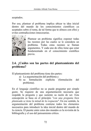 Arístides Alfredo Vara Horna
72
aceptados.
Por eso, plantear el problema implica ubicar tu idea inicial
dentro del mundo de los conocimientos científicos ya
aceptados sobre el tema, de tal forma que te alinees con ellos y
evites contradicciones innecesarias.
Plantear un problema significa exponer todas
las razones por las cuales se le considera un
problema. Todas estas razones se llaman
argumentos. Y cada uno de ellos tiene que estar
fundamentado en el conocimiento científico
previo.
2.4. ¿Cuáles son las partes del planteamiento del
problema?
El planteamiento del problema tiene dos partes:
a) La argumentación del problema y
b) su formulación explícita (formulación del
problema).
En el lenguaje científico no se puede preguntar por simple
gusto. Se requiere de una argumentación necesaria que
respalde la pregunta y que sustente su razón de ser. Esta
concepción se basa en el principio "con una pregunta bien
planteada se tiene la mitad de la respuesta". En ese sentido, la
argumentación del problema contiene todos los elementos
necesarios para introducir la idea inicial dentro del mundo de
la ciencia. El puente entre estos dos mundos es la revisión de la
bibliografía y el uso del pensamiento crítico.
 