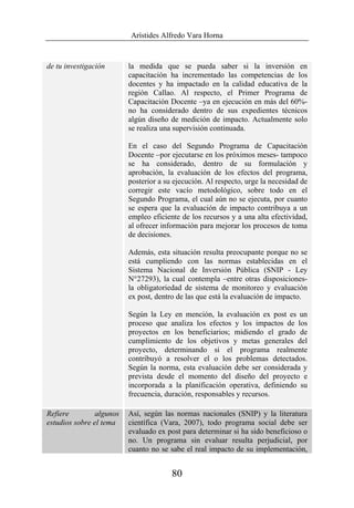 Arístides Alfredo Vara Horna
80
de tu investigación la medida que se pueda saber si la inversión en
capacitación ha incrementado las competencias de los
docentes y ha impactado en la calidad educativa de la
región Callao. Al respecto, el Primer Programa de
Capacitación Docente –ya en ejecución en más del 60%-
no ha considerado dentro de sus expedientes técnicos
algún diseño de medición de impacto. Actualmente solo
se realiza una supervisión continuada.
En el caso del Segundo Programa de Capacitación
Docente –por ejecutarse en los próximos meses- tampoco
se ha considerado, dentro de su formulación y
aprobación, la evaluación de los efectos del programa,
posterior a su ejecución. Al respecto, urge la necesidad de
corregir este vacío metodológico, sobre todo en el
Segundo Programa, el cual aún no se ejecuta, por cuanto
se espera que la evaluación de impacto contribuya a un
empleo eficiente de los recursos y a una alta efectividad,
al ofrecer información para mejorar los procesos de toma
de decisiones.
Además, esta situación resulta preocupante porque no se
está cumpliendo con las normas establecidas en el
Sistema Nacional de Inversión Pública (SNIP - Ley
N°27293), la cual contempla –entre otras disposiciones-
la obligatoriedad de sistema de monitoreo y evaluación
ex post, dentro de las que está la evaluación de impacto.
Según la Ley en mención, la evaluación ex post es un
proceso que analiza los efectos y los impactos de los
proyectos en los beneficiarios; midiendo el grado de
cumplimiento de los objetivos y metas generales del
proyecto, determinando si el programa realmente
contribuyó a resolver el o los problemas detectados.
Según la norma, esta evaluación debe ser considerada y
prevista desde el momento del diseño del proyecto e
incorporada a la planificación operativa, definiendo su
frecuencia, duración, responsables y recursos.
Refiere algunos
estudios sobre el tema
Así, según las normas nacionales (SNIP) y la literatura
científica (Vara, 2007), todo programa social debe ser
evaluado ex post para determinar si ha sido beneficioso o
no. Un programa sin evaluar resulta perjudicial, por
cuanto no se sabe el real impacto de su implementación,
 