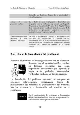 La Tesis de Maestría en Educación Tomo I: El Proyecto de Tesis
81
limitando las decisiones futuras de su continuidad o
retroalimentación.
Indica lo que
pretendes realizar
De lo dicho, con esta investigación se desarrollará una
propuesta para la evaluación de impacto del Segundo
Programa de Capacitación Docente de la Región Callao.
Esta propuesta estará basada en la teoría moderna de la
evaluación de programas educativos y en las
características del programa regional.
Formula mediante una
pregunta lo que
pretendes investigar
Así, ante lo anteriormente expuesto, la pregunta principal
que guía esta investigación es: ¿Cuáles son los
fundamentos teóricos y metodológicos para desarrollar
una propuesta de evaluación de impacto del Segundo
Programa de Capacitación Docente de la Región
Callao?
2.6. ¿Qué es la formulación del problema?
Formular el problema de investigación consiste en interrogar.
Recuerda que el método científico consiste
en formular preguntas que serán
respondidas inicialmente por hipótesis y
luego serán probadas, contrastadas,
verificadas, mediante un diseño riguroso.
La formulación del problema, entonces, se compone de
oraciones interrogativas, consecuencia lógica del
planteamiento del problema. El planteamiento del problema
son las premisas y la formulación del problema es la
conclusión.
En el planteamiento del problema, la formulación
del problema es la última parte de la argumentación.
Son oraciones interrogativas. Observa:
 